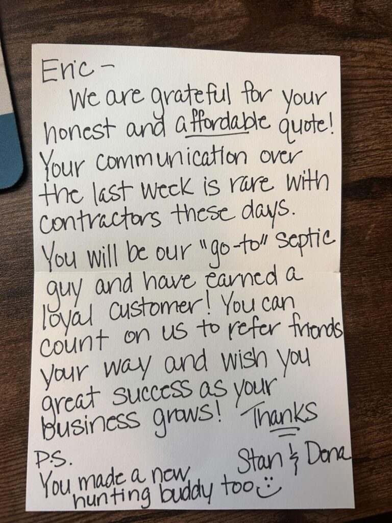 “Eric - We are grateful for your honest and affordable quote! Your communication over the last week is rare with contractors these days. You will be our “go-to” septic guy and have earned a loyal customer! You can count on us to refer friends your way and wish you great success as your business grows! Thanks! Stan & Dena